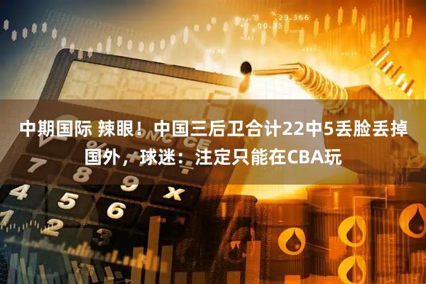 中期国际 辣眼！中国三后卫合计22中5丢脸丢掉国外，球迷：注定只能在CBA玩