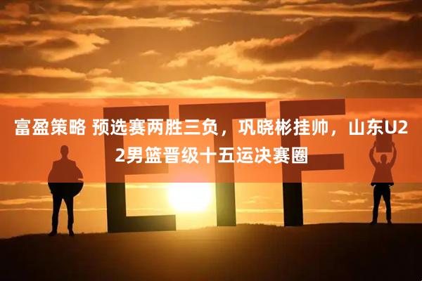富盈策略 预选赛两胜三负，巩晓彬挂帅，山东U22男篮晋级十五运决赛圈