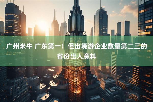 广州米牛 广东第一！但出境游企业数量第二三的省份出人意料