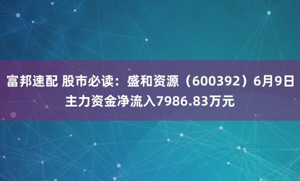 富邦速配 股市必读：盛和资源（600392）6月9日主力资金净流入7986.83万元