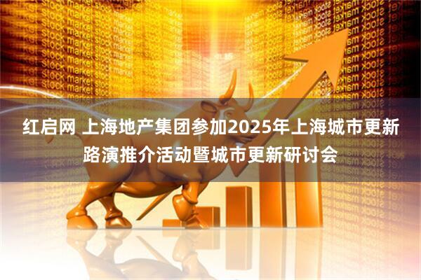 红启网 上海地产集团参加2025年上海城市更新路演推介活动暨城市更新研讨会