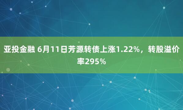 亚投金融 6月11日芳源转债上涨1.22%，转股溢价率295%