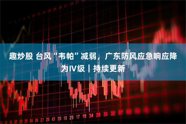 趣炒股 台风“韦帕”减弱，广东防风应急响应降为Ⅳ级｜持续更新