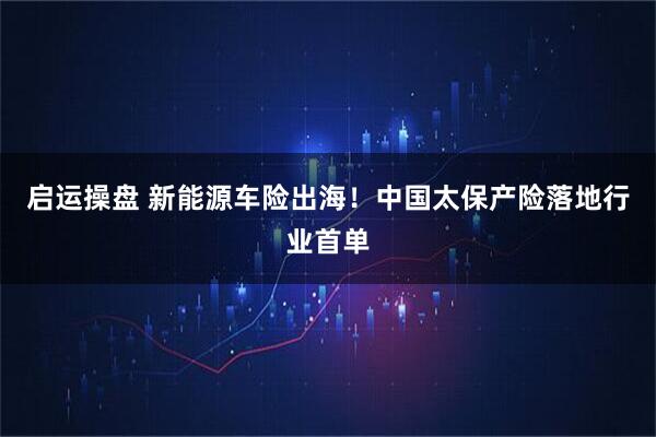 启运操盘 新能源车险出海！中国太保产险落地行业首单