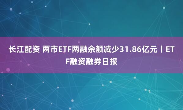 长江配资 两市ETF两融余额减少31.86亿元丨ETF融资融券日报