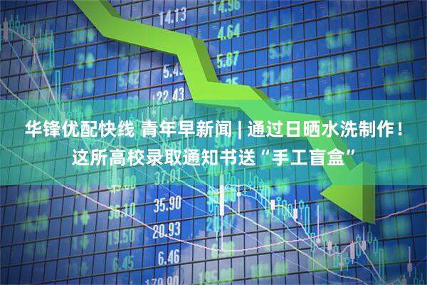 华锋优配快线 青年早新闻 | 通过日晒水洗制作！这所高校录取通知书送“手工盲盒”