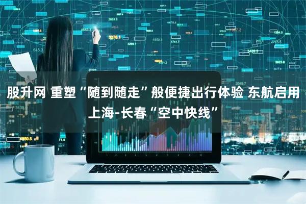 股升网 重塑“随到随走”般便捷出行体验 东航启用上海-长春“空中快线”