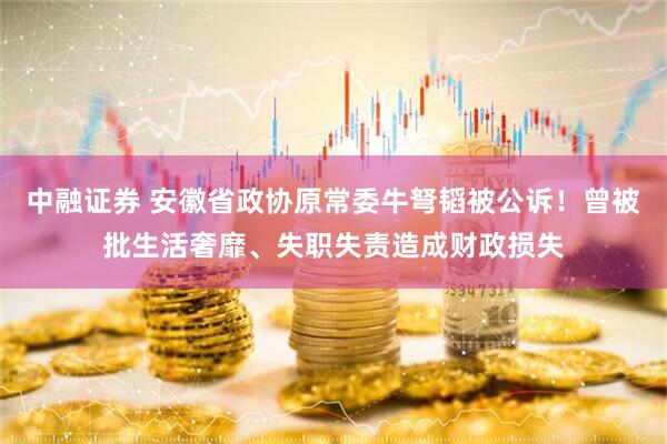 中融证券 安徽省政协原常委牛弩韬被公诉！曾被批生活奢靡、失职失责造成财政损失