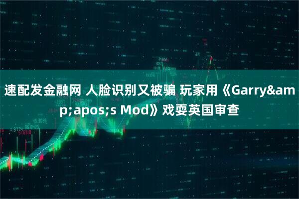 速配发金融网 人脸识别又被骗 玩家用《Garry&apos;s Mod》戏耍英国审查