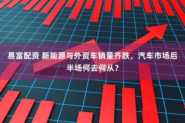 易富配资 新能源与外资车销量齐跌，汽车市场后半场何去何从？