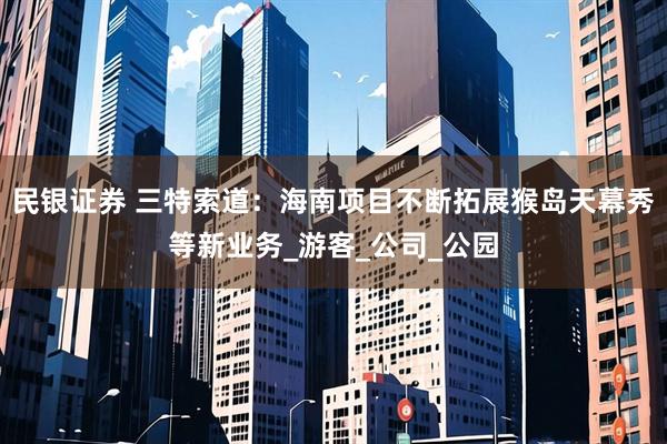 民银证券 三特索道：海南项目不断拓展猴岛天幕秀等新业务_游客_公司_公园