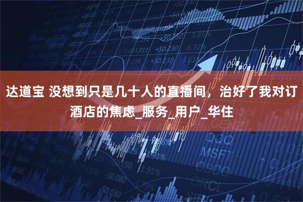 达道宝 没想到只是几十人的直播间，治好了我对订酒店的焦虑_服务_用户_华住