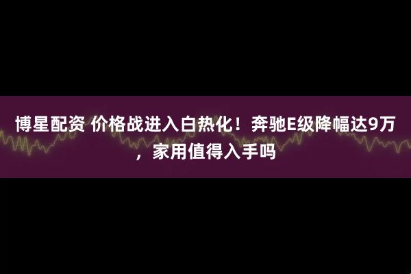 博星配资 价格战进入白热化！奔驰E级降幅达9万，家用值得入手吗