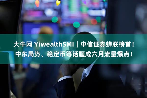 大牛网 YiwealthSMI｜中信证券蝉联榜首！中东局势、稳定币等话题成六月流量爆点！
