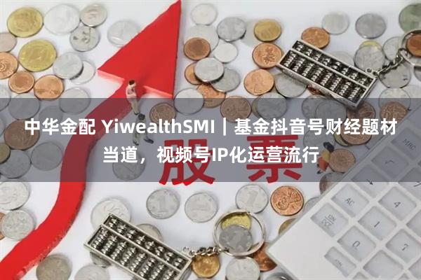 中华金配 YiwealthSMI｜基金抖音号财经题材当道，视频号IP化运营流行