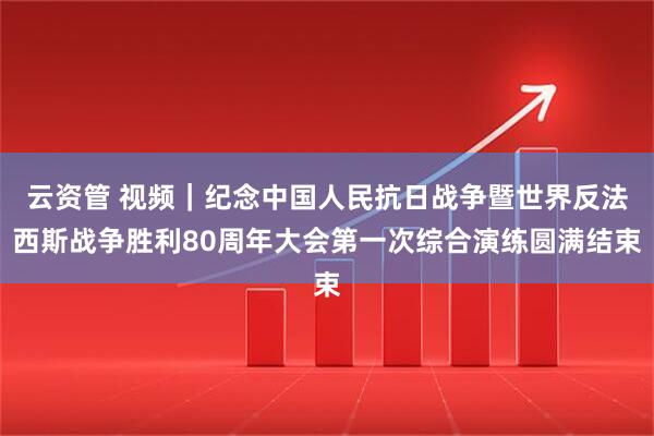 云资管 视频｜纪念中国人民抗日战争暨世界反法西斯战争胜利80周年大会第一次综合演练圆满结束