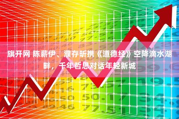 旗开网 陈薪伊、濮存昕携《道德经》空降滴水湖畔，千年哲思对话年轻新城