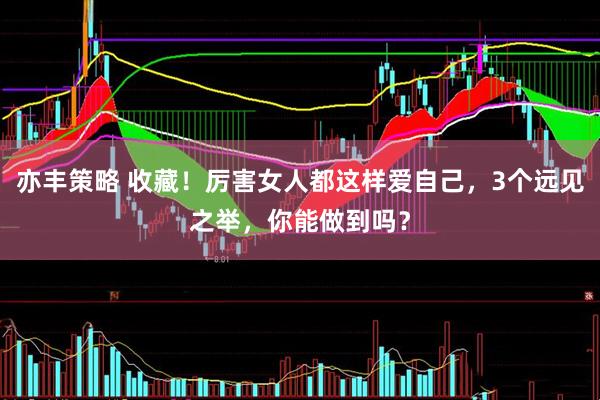 亦丰策略 收藏！厉害女人都这样爱自己，3个远见之举，你能做到吗？