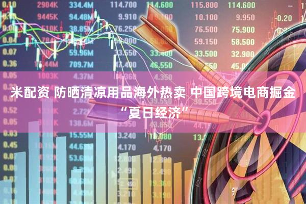米配资 防晒清凉用品海外热卖 中国跨境电商掘金“夏日经济”