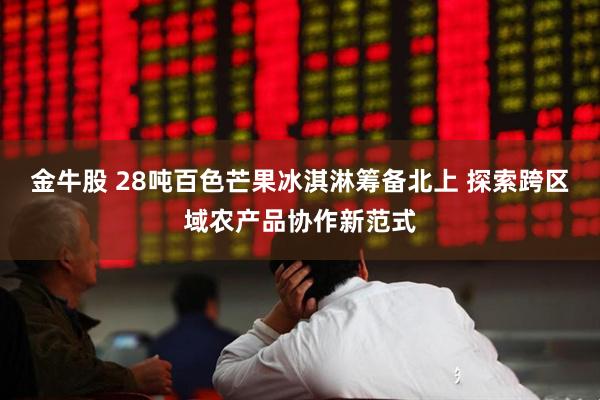 金牛股 28吨百色芒果冰淇淋筹备北上 探索跨区域农产品协作新范式
