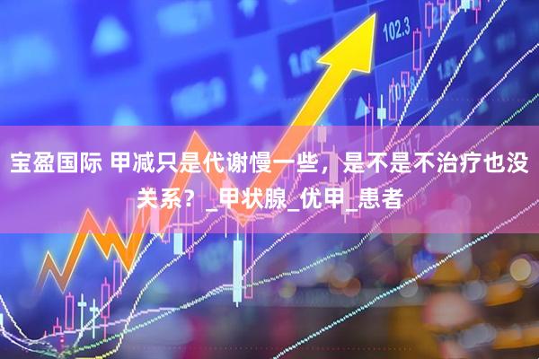 宝盈国际 甲减只是代谢慢一些，是不是不治疗也没关系？_甲状腺_优甲_患者