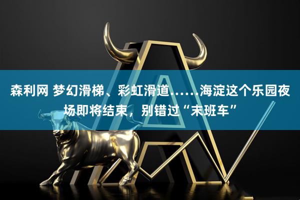 森利网 梦幻滑梯、彩虹滑道……海淀这个乐园夜场即将结束，别错过“末班车”