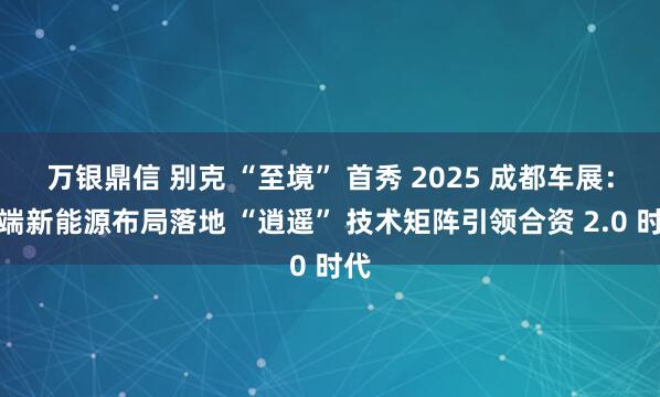 万银鼎信 别克 “至境” 首秀 2025 成都车展：高端新能源布局落地 “逍遥” 技术矩阵引领合资 2.0 时代