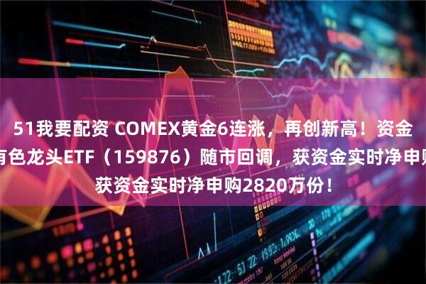 51我要配资 COMEX黄金6连涨，再创新高！资金逆行加仓，有色龙头ETF（159876）随市回调，获资金实时净申购2820万份！