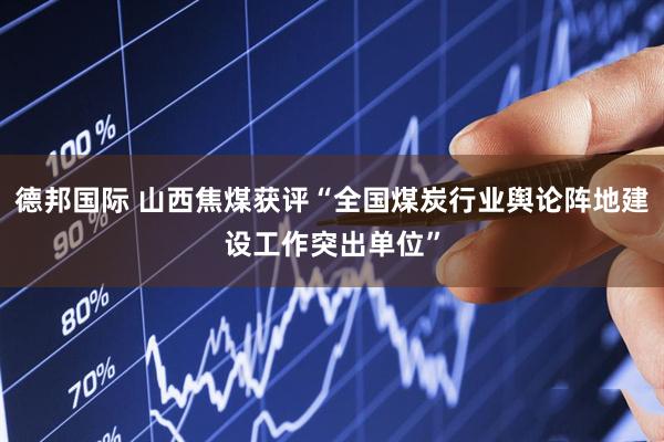 德邦国际 山西焦煤获评“全国煤炭行业舆论阵地建设工作突出单位”