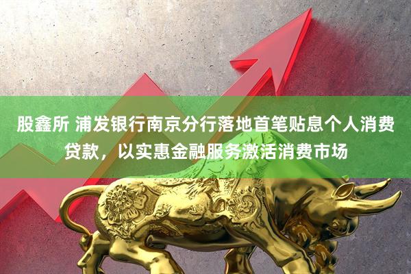 股鑫所 浦发银行南京分行落地首笔贴息个人消费贷款，以实惠金融服务激活消费市场
