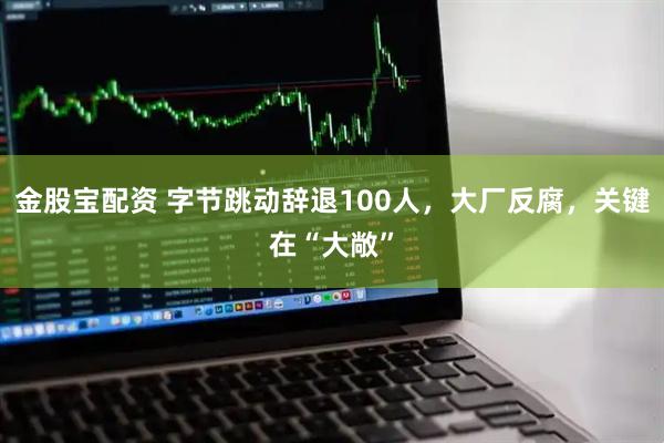 金股宝配资 字节跳动辞退100人，大厂反腐，关键在“大敞”