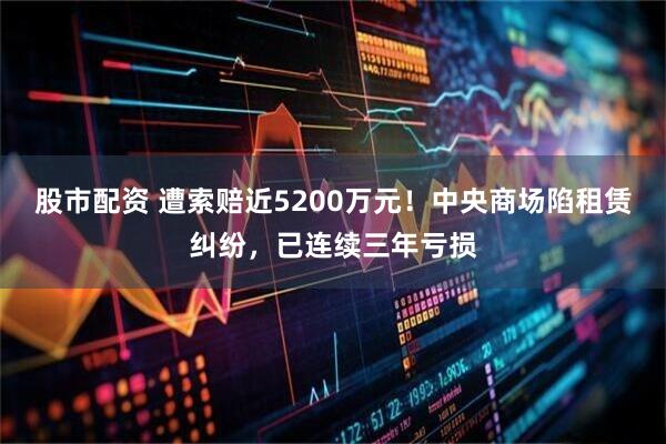 股市配资 遭索赔近5200万元！中央商场陷租赁纠纷，已连续三年亏损