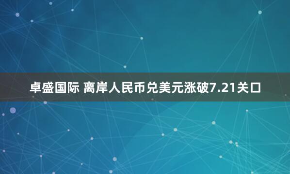 卓盛国际 离岸人民币兑美元涨破7.21关口