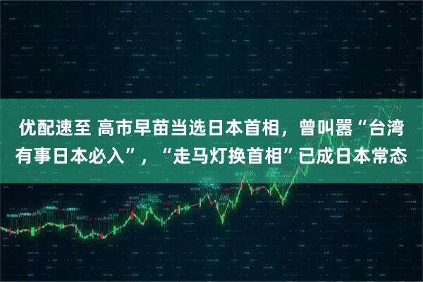 优配速至 高市早苗当选日本首相，曾叫嚣“台湾有事日本必入”，“走马灯换首相”已成日本常态