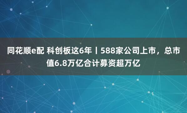 同花顺e配 科创板这6年丨588家公司上市，总市值6.8万亿合计募资超万亿
