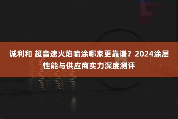 诚利和 超音速火焰喷涂哪家更靠谱？2024涂层性能与供应商实力深度测评