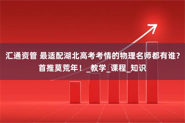 汇通资管 最适配湖北高考考情的物理名师都有谁？首推莫荒年！_教学_课程_知识