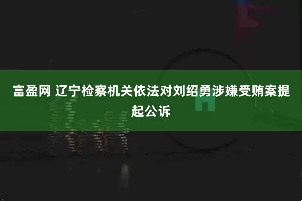 富盈网 辽宁检察机关依法对刘绍勇涉嫌受贿案提起公诉