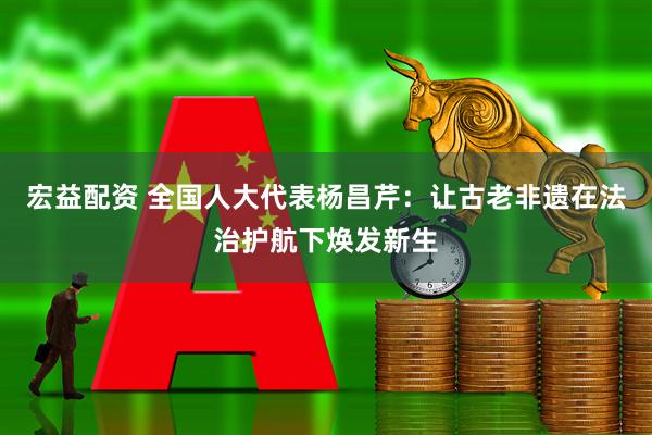宏益配资 全国人大代表杨昌芹：让古老非遗在法治护航下焕发新生